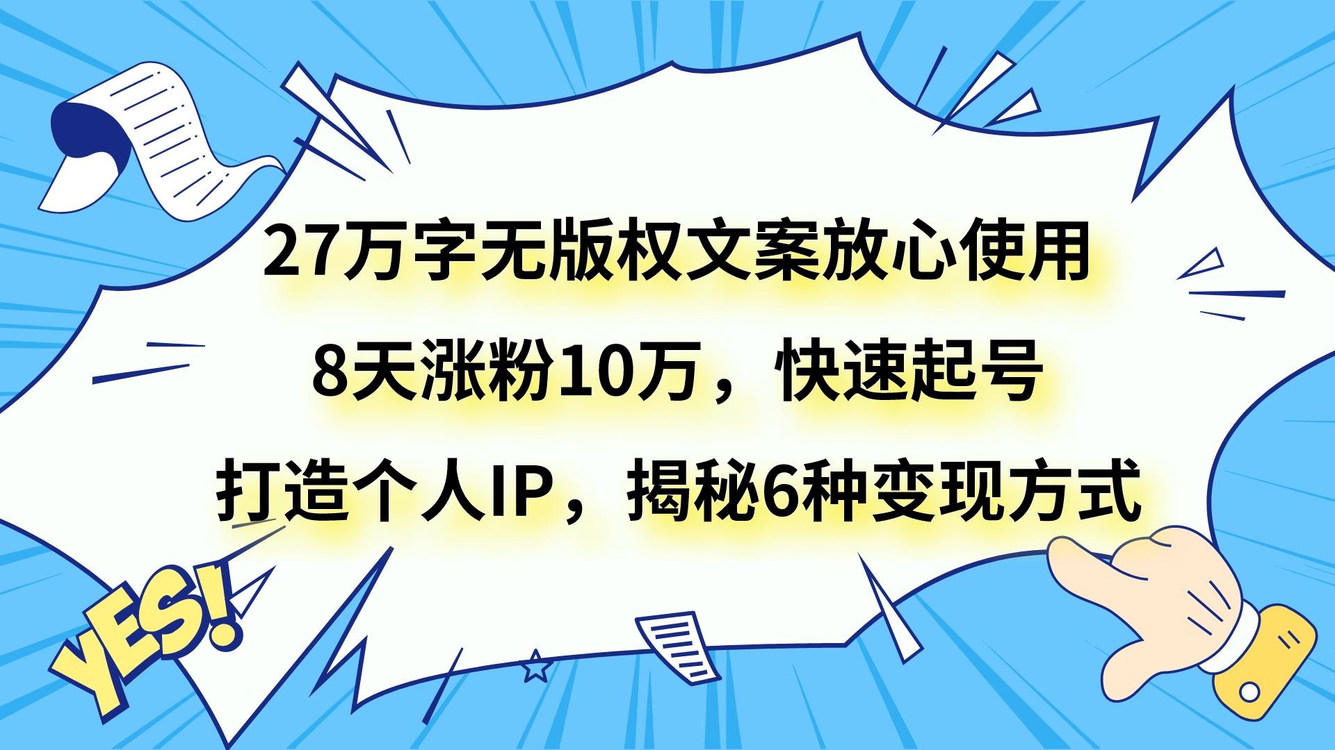 fy2083期-27万字无版权文案放心使用，8天涨粉10万，快速起号，打造个人IP，揭秘6种变现方式