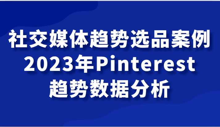 fy1880期-社交媒体趋势选品案例，2023年Pinterest趋势数据分析课