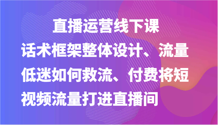 FY4294期-直播运营线下课-话术框架整体设计、流量低迷如何救流、付费将短视频流量打进直播间