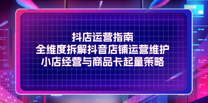 FY4622期-抖店运营指南，全维度拆解抖音店铺运营维护，小店经营与商品卡起量策略