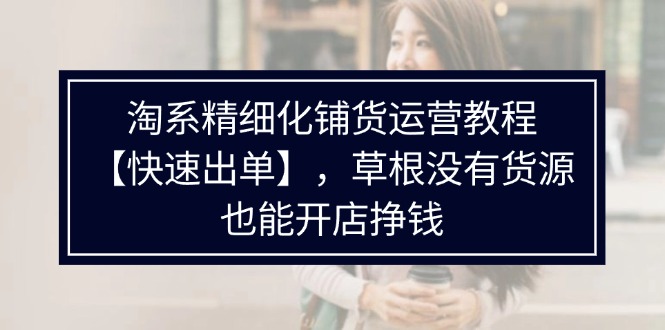 FY4702期-淘系精细化铺货运营教程，普通人没有货源也能快速开店出单挣钱（538节）