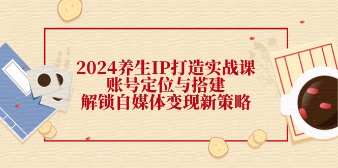 FY4199期-2024养生IP打造实战课：账号定位与搭建，解锁自媒体变现新策略
