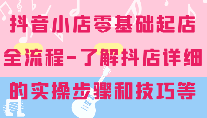 FY4704期-抖音小店零基础起店全流程-详细学习抖店的实操步骤和技巧等