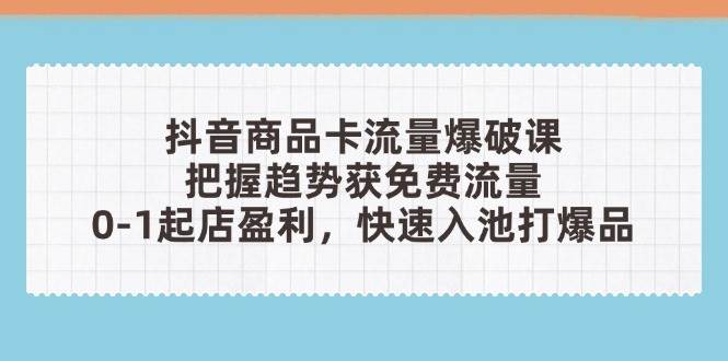 抖音商品卡流量爆破课：把握趋势获免费流量，0-1起店盈利，快速入池打爆品