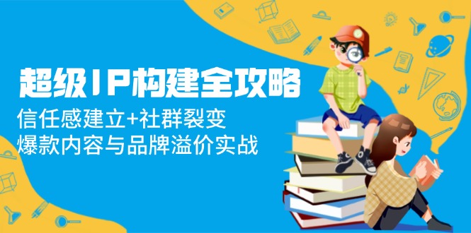 （14747期）超级IP构建全攻略：信任感建立+社群裂变，爆款内容与品牌溢价实战